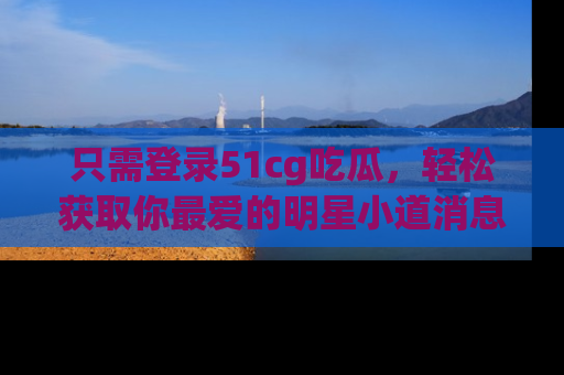 只需登录51cg吃瓜,轻松获取你最爱的明星小道消息!