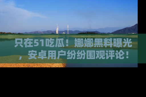 只在51吃瓜!娜娜黑料曝光,安卓用户纷纷围观评论!