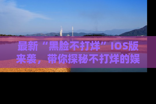 最新“黑脸不打烊”IOS版来袭，带你探秘不打烊的娱乐世界！