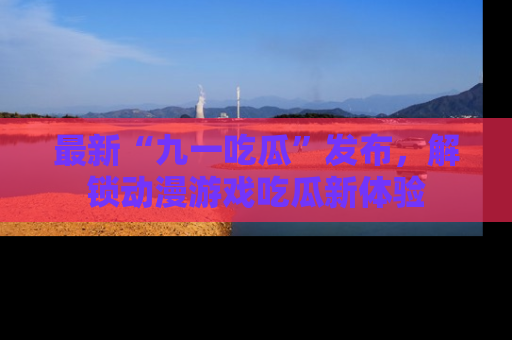 最新“九一吃瓜”发布，解锁动漫游戏吃瓜新体验