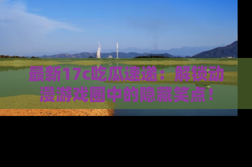 最新17c吃瓜速递：解锁动漫游戏圈中的隐藏笑点！