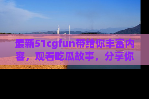 最新51cgfun带给你丰富内容，观看吃瓜故事，分享你的感受！