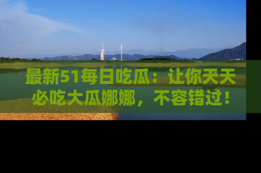 最新51每日吃瓜：让你天天必吃大瓜娜娜，不容错过！