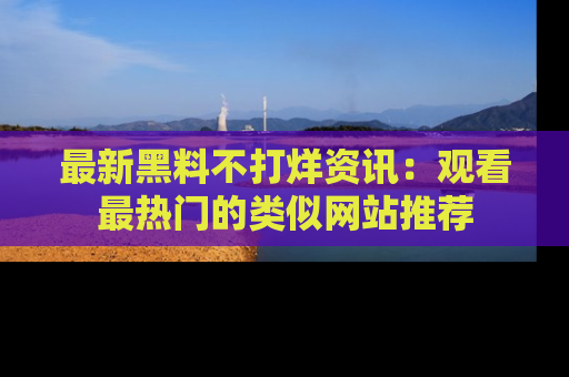 最新黑料不打烊资讯:观看最热门的类似网站推荐