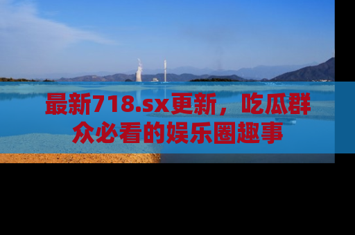 最新718.sx更新，吃瓜群众必看的娱乐圈趣事