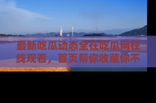 最新吃瓜动态全在吃瓜网在线观看，首页帮你收藏你不能错过的精彩！
