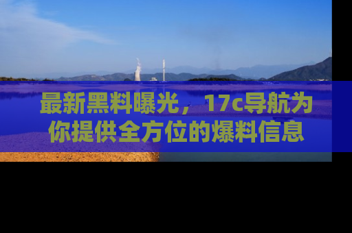 最新黑料曝光,17c导航为你提供全方位的爆料信息