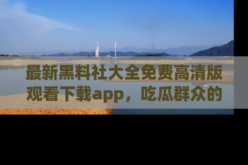 最新黑料社大全免费高清版观看下载app,吃瓜群众的必备神器