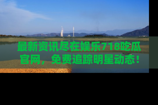 最新资讯尽在娱乐718吃瓜官网，免费追踪明星动态！