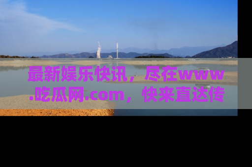 最新娱乐快讯，尽在www.吃瓜网.com，快来直达传送门收获惊喜吧！