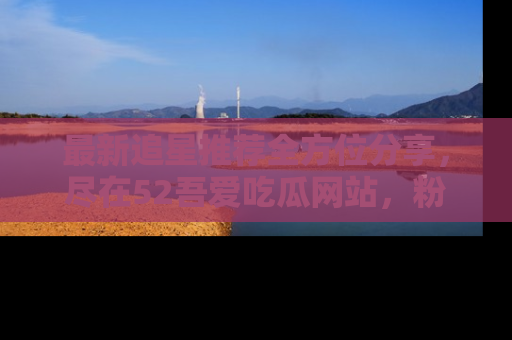 最新追星推荐全方位分享，尽在52吾爱吃瓜网站，粉丝必看